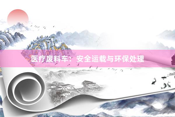 医疗废料车：安全运载与环保处理